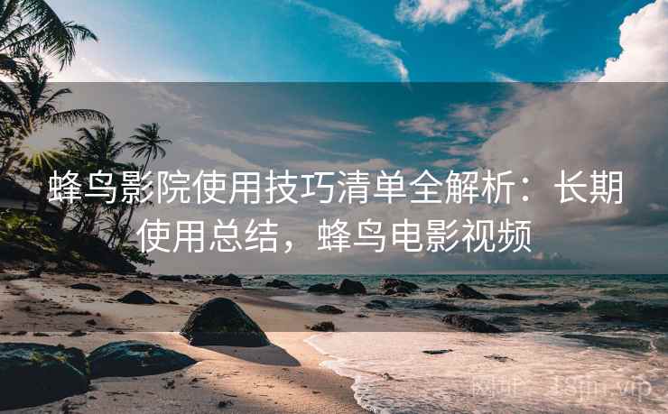 蜂鸟影院使用技巧清单全解析:长期使用总结,蜂鸟电影视频 蜂鸟影院使用技巧清单全解析:长期使用总结,蜂鸟电影视频