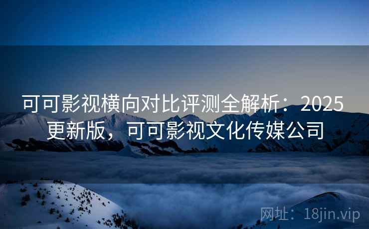 可可影视横向对比评测全解析：2025 更新版，可可影视文化传媒公司
