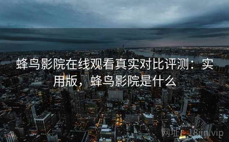 蜂鸟影院在线观看真实对比评测：实用版，蜂鸟影院是什么