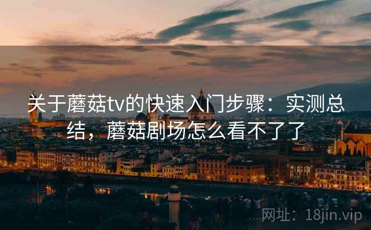 关于蘑菇tv的快速入门步骤:实测总结,蘑菇剧场怎么看不了了 关于蘑菇tv的快速入门步骤:实测总结,蘑菇剧场怎么看不了了