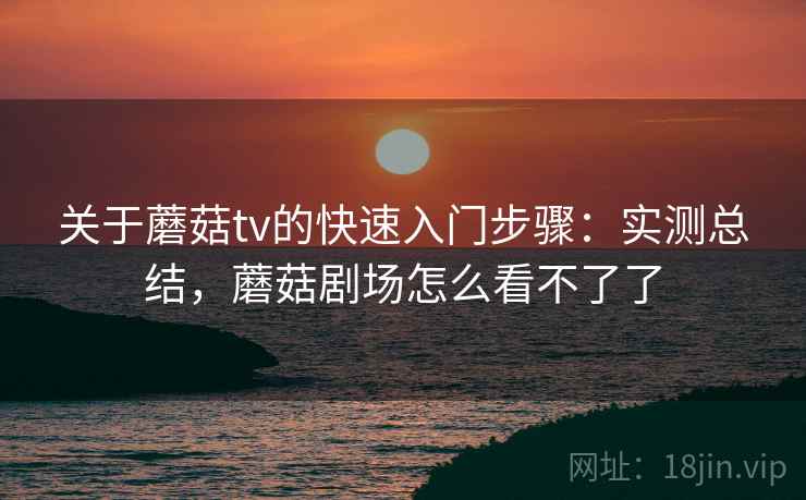 关于蘑菇tv的快速入门步骤：实测总结，蘑菇剧场怎么看不了了