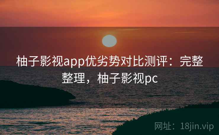 柚子影视app优劣势对比测评：完整整理，柚子影视pc