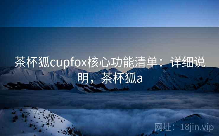茶杯狐cupfox核心功能清单：详细说明，茶杯狐a