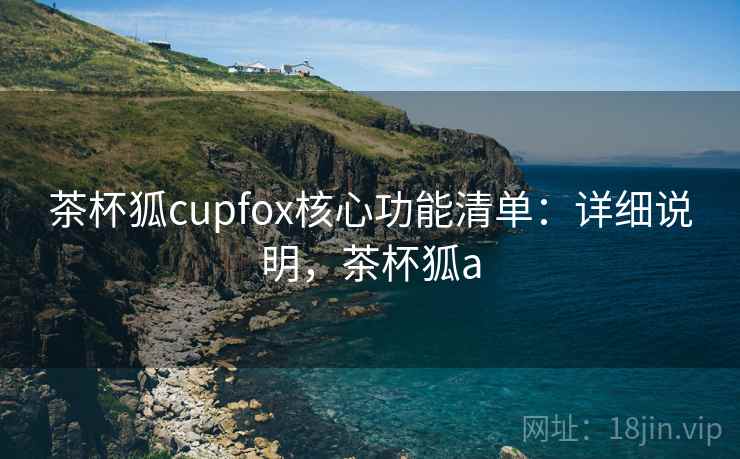 茶杯狐cupfox核心功能清单:详细说明,茶杯狐a 茶杯狐cupfox核心功能清单:详细说明,茶杯狐a