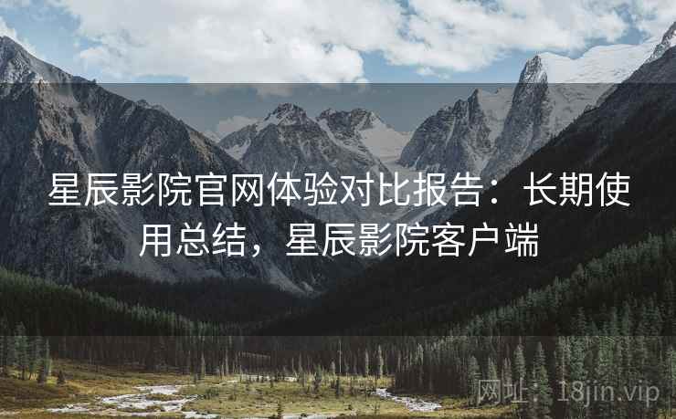星辰影院官网体验对比报告:长期使用总结,星辰影院客户端 星辰影院官网体验对比报告:长期使用总结,星辰影院客户端
