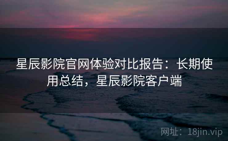 星辰影院官网体验对比报告:长期使用总结,星辰影院客户端 星辰影院官网体验对比报告:长期使用总结,星辰影院客户端