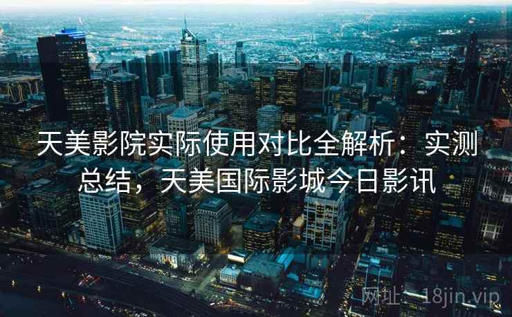 天美影院实际使用对比全解析:实测总结,天美国际影城今日影讯 天美影院实际使用对比全解析:实测总结,天美国际影城今日影讯