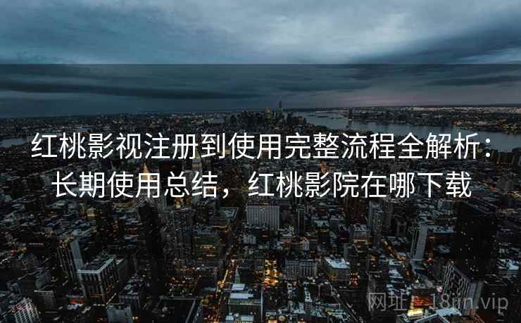 红桃影视注册到使用完整流程全解析：长期使用总结，红桃影院在哪下载