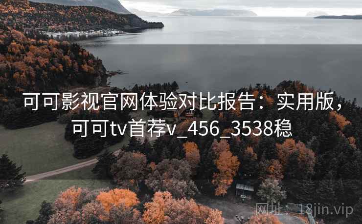 可可影视官网体验对比报告：实用版，可可tv首荐v_456_3538稳
