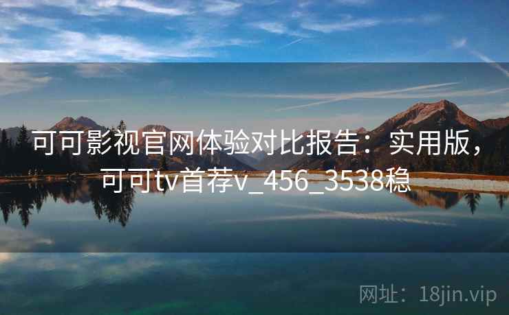 可可影视官网体验对比报告:实用版,可可tv首荐v_456_3538稳 可可影视官网体验对比报告:实用版,可可tv首荐v_456_3538稳