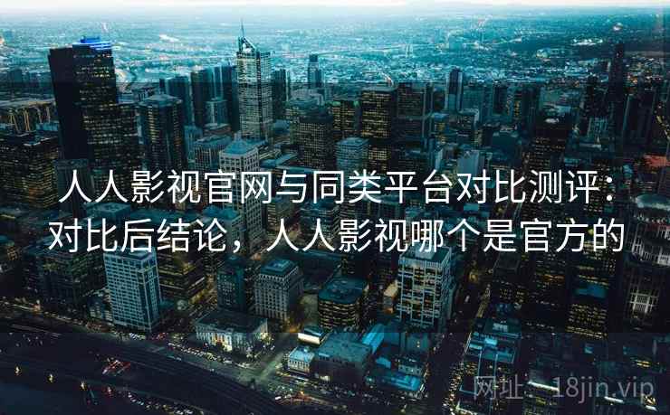 人人影视官网与同类平台对比测评：对比后结论，人人影视哪个是官方的