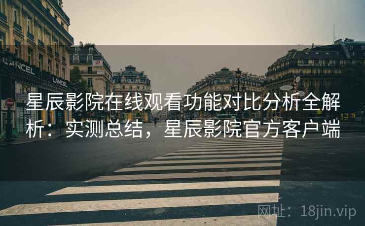 星辰影院在线观看功能对比分析全解析：实测总结，星辰影院官方客户端