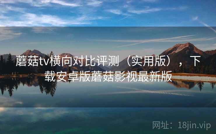 蘑菇tv横向对比评测（实用版），下载安卓版蘑菇影视最新版