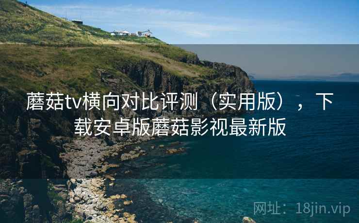 蘑菇tv横向对比评测(实用版),下载安卓版蘑菇影视最新版 蘑菇tv横向对比评测(实用版),下载安卓版蘑菇影视最新版