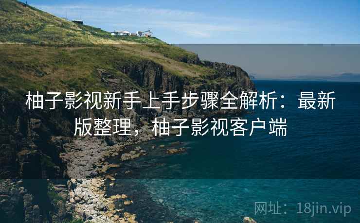 柚子影视新手上手步骤全解析：最新版整理，柚子影视客户端