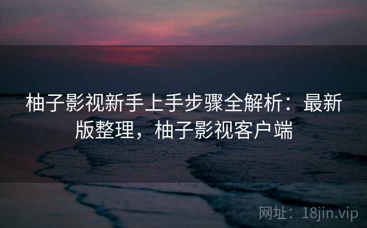 柚子影视新手上手步骤全解析:最新版整理,柚子影视客户端 柚子影视新手上手步骤全解析:最新版整理,柚子影视客户端