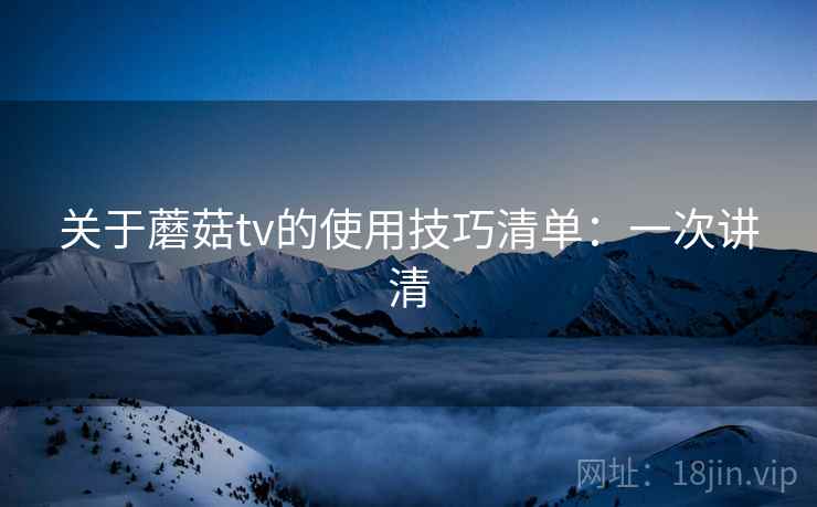 关于蘑菇tv的使用技巧清单:一次讲清 关于蘑菇tv的使用技巧清单:一次讲清
