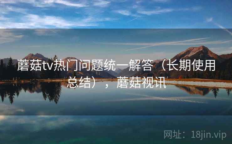 蘑菇tv热门问题统一解答（长期使用总结），蘑菇视讯