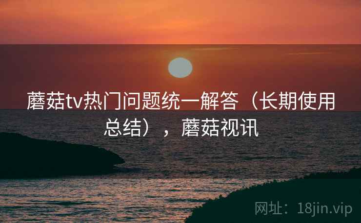 蘑菇tv热门问题统一解答（长期使用总结），蘑菇视讯