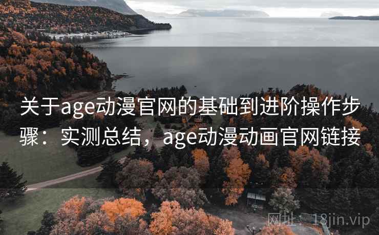 关于age动漫官网的基础到进阶操作步骤：实测总结，age动漫动画官网链接