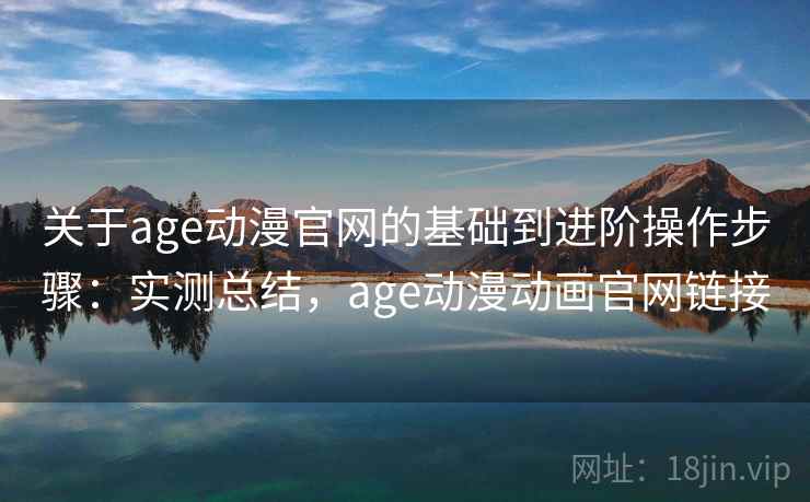 关于age动漫官网的基础到进阶操作步骤：实测总结，age动漫动画官网链接