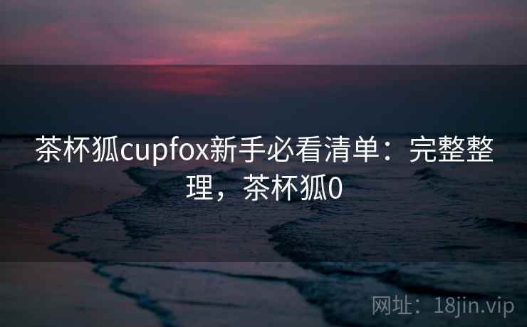 茶杯狐cupfox新手必看清单：完整整理，茶杯狐0