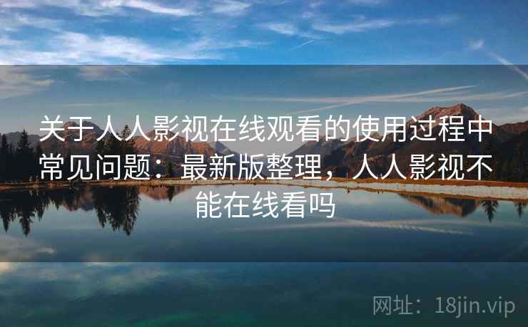 关于人人影视在线观看的使用过程中常见问题：最新版整理，人人影视不能在线看吗