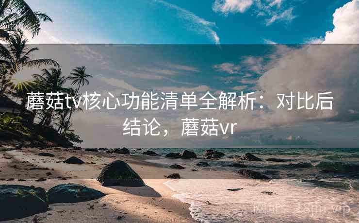 蘑菇tv核心功能清单全解析:对比后结论,蘑菇vr 蘑菇tv核心功能清单全解析:对比后结论,蘑菇vr