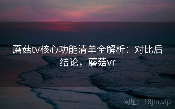 蘑菇tv核心功能清单全解析：对比后结论，蘑菇vr