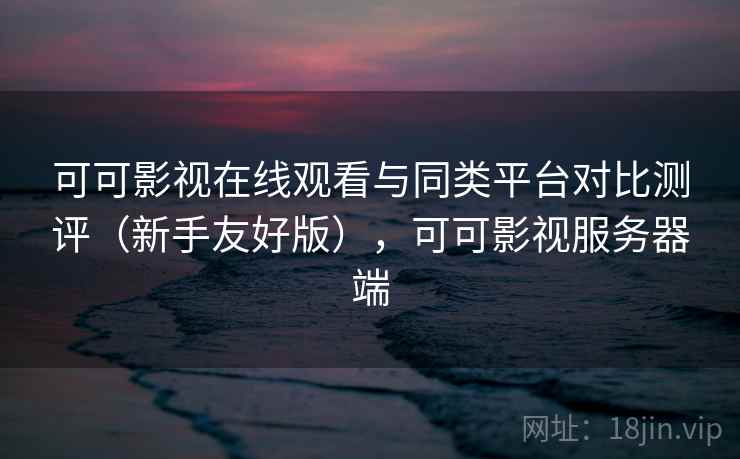 可可影视在线观看与同类平台对比测评（新手友好版），可可影视服务器端