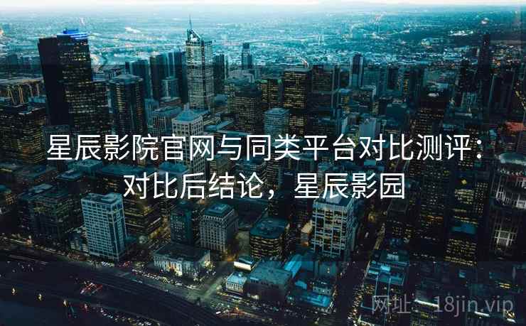 星辰影院官网与同类平台对比测评：对比后结论，星辰影园
