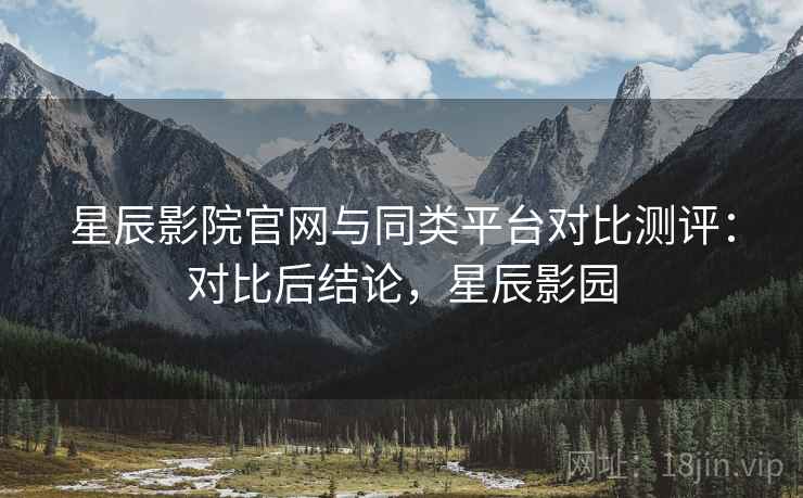星辰影院官网与同类平台对比测评:对比后结论,星辰影园 星辰影院官网与同类平台对比测评:对比后结论,星辰影园