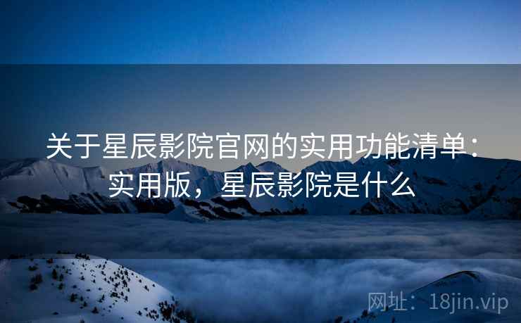 关于星辰影院官网的实用功能清单：实用版，星辰影院是什么