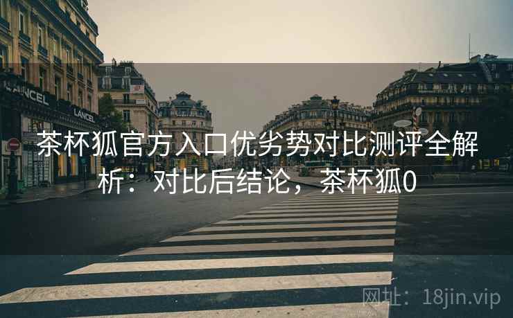 茶杯狐官方入口优劣势对比测评全解析：对比后结论，茶杯狐0