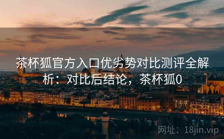 茶杯狐官方入口优劣势对比测评全解析:对比后结论,茶杯狐0 茶杯狐官方入口优劣势对比测评全解析:对比后结论,茶杯狐0