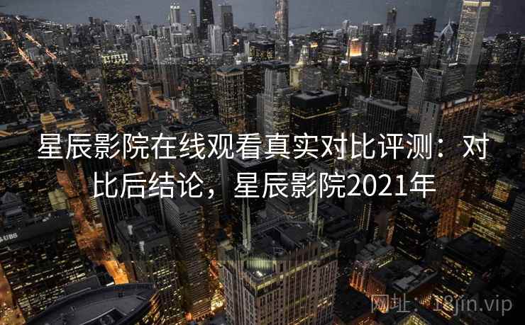 星辰影院在线观看真实对比评测：对比后结论，星辰影院2021年