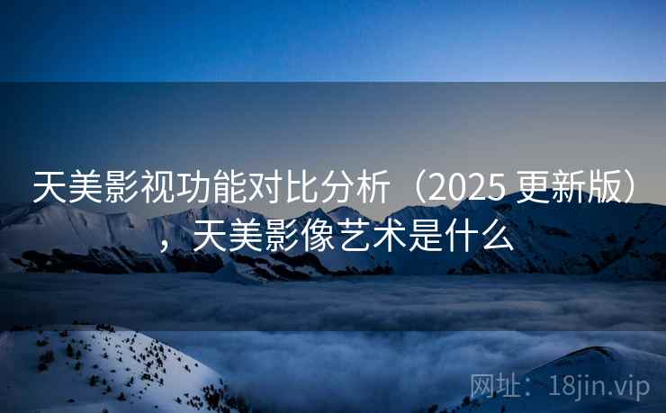 天美影视功能对比分析（2025 更新版），天美影像艺术是什么