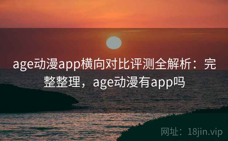 age动漫app横向对比评测全解析：完整整理，age动漫有app吗