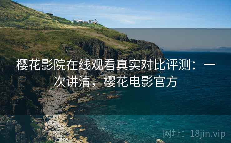 樱花影院在线观看真实对比评测：一次讲清，樱花电影官方
