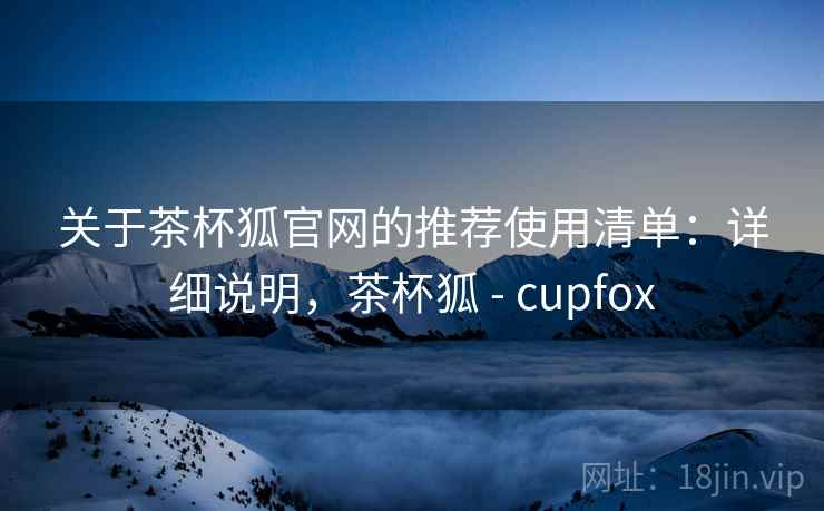关于茶杯狐官网的推荐使用清单：详细说明，茶杯狐 - cupfox