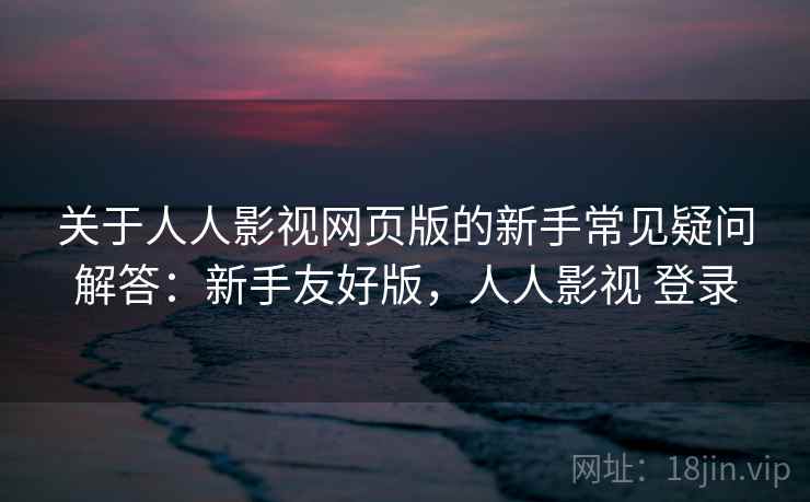 关于人人影视网页版的新手常见疑问解答：新手友好版，人人影视 登录