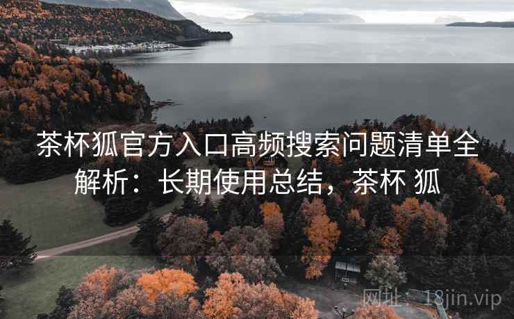 茶杯狐官方入口高频搜索问题清单全解析：长期使用总结，茶杯 狐