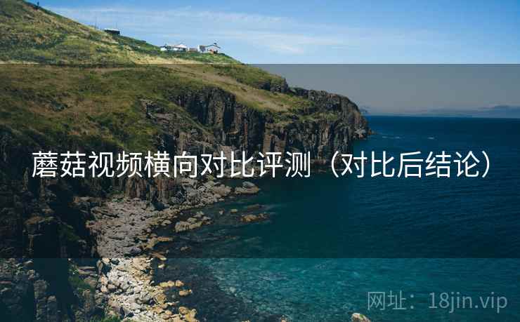 蘑菇视频横向对比评测（对比后结论）
