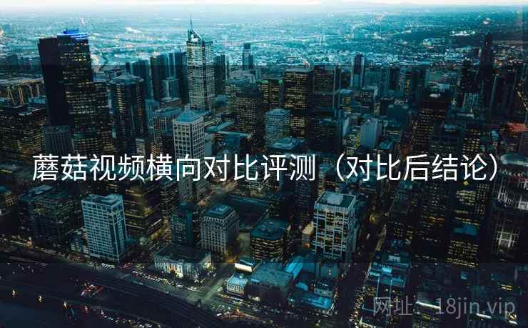 蘑菇视频横向对比评测(对比后结论) 蘑菇视频横向对比评测(对比后结论)