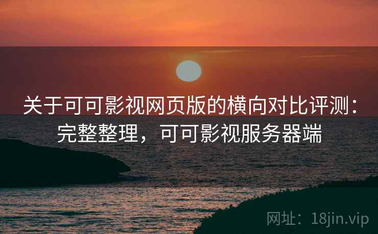 关于可可影视网页版的横向对比评测：完整整理，可可影视服务器端