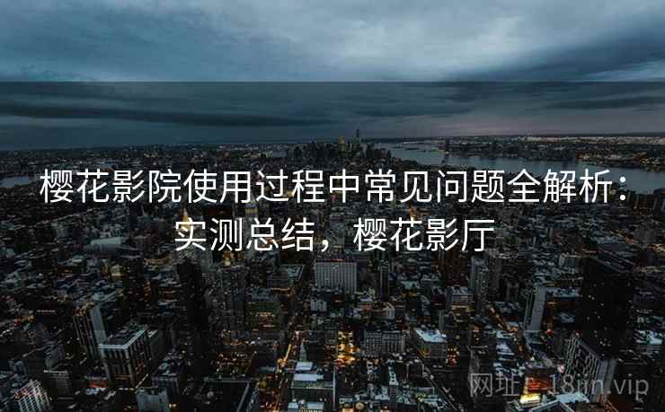 樱花影院使用过程中常见问题全解析：实测总结，樱花影厅